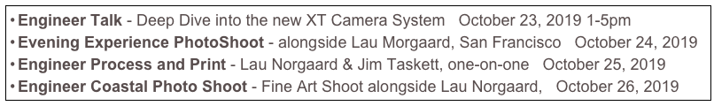 Engineer Talk - Deep Dive into the new XT Camera System   October 23, 2019 1-5pm
Evening Experience PhotoShoot - alongside Lau Morgaard, San Francisco   October 24, 2019
Engineer Process and Print - Lau Norgaard & Jim Taskett, one-on-one   October 25, 2019
Engineer Coastal Photo Shoot - Fine Art Shoot alongside Lau Norgaard,   October 26, 2019